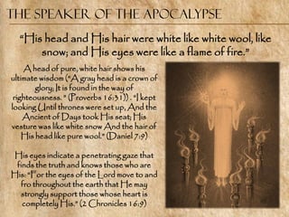 The Speaker of the Apocalypse
  ―His head and His hair were white like white wool, like
      snow; and His eyes were like a flame of fire.‖
    A head of pure, white hair shows his
ultimate wisdom (―A gray head is a crown of
        glory; It is found in the way of
 righteousness. ‖ (Proverbs 16:31)) . ―I kept
looking Until thrones were set up, And the
    Ancient of Days took His seat; His
vesture was like white snow And the hair of
    His head like pure wool.‖ (Daniel 7:9)

His eyes indicate a penetrating gaze that
 finds the truth and knows those who are
His: ―For the eyes of the Lord move to and
  fro throughout the earth that He may
  strongly support those whose heart is
   completely His.‖ (2 Chronicles 16:9)
 