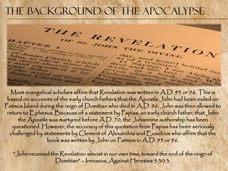 The Background of the Apocalypse




   Most evangelical scholars affirm that Revelation was written in A.D. 95 or 96. This is
 based on accounts of the early church fathers that the Apostle John had been exiled on
Patmos Island during the reign of Domitian who died in A.D. 96. John was then allowed to
 return to Ephesus. Because of a statement by Papias, an early church father, that John
      the Apostle was martyred before A.D. 70, the Johannine authorship has been
   questioned. However, the accuracy of this quotation from Papias has been seriously
  challenged by statements by Clement of Alexandria and Eusebius who affirm that the
                 book was written by John on Patmos in A.D. 95 or 96.

   ―John received the Revelation almost in our own time, toward the end of the reign of
                    Domitian‖ – Irenaeus, Against Heresies 5.30.3.
 