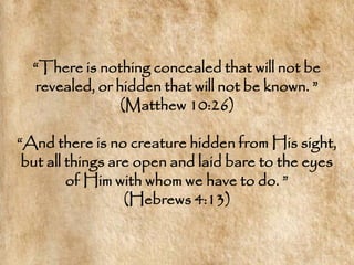 ―There is nothing concealed that will not be
  revealed, or hidden that will not be known. ‖
                (Matthew 10:26)

―And there is no creature hidden from His sight,
 but all things are open and laid bare to the eyes
         of Him with whom we have to do. ‖
                  (Hebrews 4:13)
 