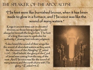 The Speaker of the Apocalypse
  ―His feet were like burnished bronze, when it has been
   made to glow in a furnace, and His voice was like the
                  sound of many waters.‖
   Kings in ancient times sat on elevated
   thrones, so those being judged would
always be beneath the king‘s feet. The feet
    of a king thus came to symbolize his
 authority. Glowing feet indicate judgment.
  ―I also heard the sound of their wings like
the sound of abundant waters as they went,
   like the voice of the Almighty‖ (Ezekiel
 1:24) . ―And behold, the glory of the God
   of Israel was coming from the way of the
 east. And His voice was like the sound of
 many waters; and the earth shone with His
             glory. ‖ (Ezekiel 43:2)
 