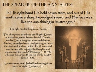 The Speaker of the Apocalypse
  In His right hand He held seven stars, and out of His
 mouth came a sharp two-edged sword; and His face was
            like the sun shining in its strength. ‖
      The right hand is the place of honor.

The ‗rhomphaia‘ sword was used by the Romans
   in a stabbing action designed to kill. ―For the
    word of God is living and active and sharper
than any two-edged sword, and piercing as far as
 the division of soul and spirit, of both joints and
    marrow, and able to judge the thoughts and
  intentions of the heart. ‖ (Hebrews 4:12). ―He
   will strike the earth with the rod of His mouth‖
                     (Isaiah 11:4) .

―Let those who love Him be like the rising of the
        sun in its might.‖ (Judges 5:31)
 