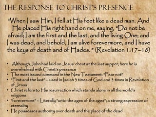 The Response to Christ’s Presence
―When I saw Him, I fell at His feet like a dead man. And
   He placed His right hand on me, saying, ―Do not be
afraid; I am the first and the last, and the living One; and
I was dead, and behold, I am alive forevermore, and I have
the keys of death and of Hades. ‖ (Revelation 1:17–18)

• Although John had laid on Jesus‘ chest at the last supper, here he is
    overwhelmed with Christ‘s presence
•   The most issued command in the New Testament: ―Fear not‖
•   ―First and the last‖ – used in Isaiah 3 times of God and 3 times in Revelation
    of Jesus
•   Christ refers to His resurrection which stands alone in all the world‘s
    religions
•   ―forevermore‖ – Literally ―unto the ages of the ages‖; a strong expression of
    eternality
•   He possesses authority over death and the place of the dead
 