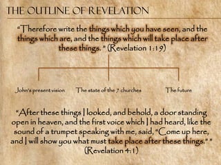 The Outline of Revelation
  ―Therefore write the things which you have seen, and the
  things which are, and the things which will take place after
              these things. ‖ (Revelation 1:19)




 John‘s present vision   The state of the 7 churches   The future



  ―After these things I looked, and behold, a door standing
open in heaven, and the first voice which I had heard, like the
 sound of a trumpet speaking with me, said, ―Come up here,
and I will show you what must take place after these things.‖ ‖
                       (Revelation 4:1)
 