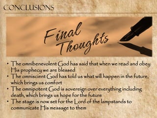 Conclusions




• The omnibenevolent God has said that when we read and obey
  His prophecy we are blessed
• The omniscient God has told us what will happen in the future,
  which brings us comfort
• The omnipotent God is sovereign over everything including
  death, which brings us hope for the future
• The stage is now set for the Lord of the lampstands to
  communicate His message to them
 