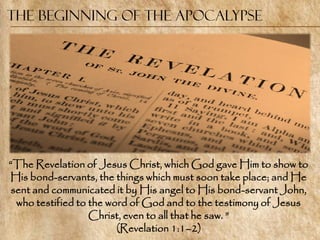 The Beginning of the Apocalypse




―The Revelation of Jesus Christ, which God gave Him to show to
His bond-servants, the things which must soon take place; and He
 sent and communicated it by His angel to His bond-servant John,
  who testified to the word of God and to the testimony of Jesus
                   Christ, even to all that he saw. ‖
                         (Revelation 1:1–2)
 