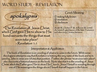 Word Study - Revelation
                                                                Greek Meaning
        apokalypsis                                 ① making fully known
                                                    ② revelation
                                                    ③ disclosure

 ―The Revelation of Jesus Christ,                   Arndt, W., Danker, F. W., & Bauer, W. (2000).
                                                    A Greek-English lexicon of the New Testament
which God gave Him to show to His                   and other early Christian literature.

 bond-servants the things that must
         soon take place‖
         - Revelation 1:1
                             Interpretation & Application
     The book of Revelation is an unveiling of what is to come in the future. While some
 theologians attempt to say that Revelation is history, the very name of the book and term
used by John in verse one refutes that position. Further, the phrase ―must soon take place‖
  also discounts a historical stance on the book. Note also that it is the unveiling of Jesus
Christ, which the Father gave Him to show His Church. Jesus Himself is revealing through
       one of His messengers the things about Himself that will happen in the future.
 