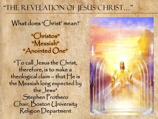 “The Revelation of Jesus Christ…”

  What does ‗Christ‘ mean?

        ―Christos‖
        ―Messiah‖
      ―Anointed One‖
   ―To call Jesus the Christ,
     therefore, is to make a
  theological claim – that He is
 the Messiah long expected by
           the Jews‖
       Stephen Prothero
   Chair, Boston University
     Religion Department
 