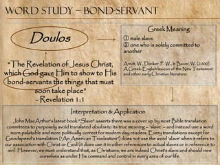 Word Study – Bond-Servant
                                                                        Greek Meaning
            Doulos                                         ① male slave
                                                           ② one who is solely committed to
                                                           another

 ―The Revelation of Jesus Christ,                          Arndt, W., Danker, F. W., & Bauer, W. (2000).
                                                           A Greek-English lexicon of the New Testament
which God gave Him to show to His                          and other early Christian literature.

 bond-servants the things that must
         soon take place‖
         - Revelation 1:1
                                 Interpretation & Application
     John MacArthur‘s latest book ―Slave‖ asserts there was a cover up by most Bible translation
 committees to purposely avoid translated doulos to its true meaning – ‗slave‘ – and instead use a word
   more palatable and more politically correct for modern day readers. Every translations except for
Goodspeed‘s translation (―An American Tranlsation‖) does not use the word ‗slave‘ when it refers to
our association with Christ or God (it does use it in other references to actual slaves or in reference to
  sin). However, we must understand that, as Christians, we are indeed Christ‘s slave and should view
                 ourselves as under His command and control in every area of our life.
 
