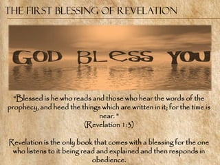 The First Blessing of Revelation




  ―Blessed is he who reads and those who hear the words of the
prophecy, and heed the things which are written in it; for the time is
                             near. ‖
                        (Revelation 1:3)

Revelation is the only book that comes with a blessing for the one
 who listens to it being read and explained and then responds in
                            obedience.
 