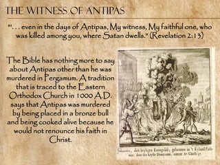 The Witness of Antipas
―‗. . . even in the days of Antipas, My witness, My faithful one, who
     was killed among you, where Satan dwells.‖ (Revelation 2:13)


The Bible has nothing more to say
 about Antipas other than he was
murdered in Pergamum. A tradition
   that is traced to the Eastern
 Orthodox Church in 1000 A.D.
 says that Antipas was murdered
  by being placed in a bronze bull
and being cooked alive because he
  would not renounce his faith in
               Christ.
 