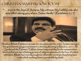 Christian Martyrdom Today
 ―‗. . . even in the days of Antipas, My witness, My faithful one, who
      was killed among you, where Satan dwells.‖ (Revelation 2:13)




Shahbaz Bhatti, Pakistan's minister for minorities and the only Christian serving in
 the government, was gunned down in a drive-by shooting on March 2, 2011. Al-
  Qaeda and the Pakistani Taliban claimed responsibility for the assassination,
 which ended one man's lifelong pursuit of religious tolerance in the face of violent
  extremism. Bhatti had recently sought to reform the country's blasphemy laws,
               under which insulting Islam is punishable by death.
 