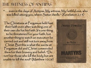 The Witness of Antipas
―‗. . . even in the days of Antipas, My witness, My faithful one, who
     was killed among you, where Satan dwells.‖ (Revelation 2:13)

The Christians at Pergamum held fast
  their faith even after watching one of
their own die for his faith. It‘s one thing
   to be threatened for your faith, but
another thing to watch an execution be
 carried out and still not turn away from
  Christ. But this is what the saints at
 Pergamum did and Christ commended
 them for their bravery and belief: ―Do
not fear those who kill the body but are
unable to kill the soul‖ (Matthew 10:28)
 
