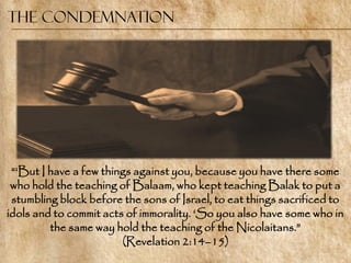 The Condemnation




 ―‗But I have a few things against you, because you have there some
 who hold the teaching of Balaam, who kept teaching Balak to put a
 stumbling block before the sons of Israel, to eat things sacrificed to
idols and to commit acts of immorality. ‗So you also have some who in
         the same way hold the teaching of the Nicolaitans.‖
                        (Revelation 2:14–15)
 