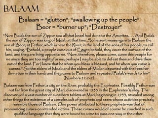 Balaam
         Balaam = ―glutton‖; ―swallowing up the people‖
              Beor = ―burner up‖; ―Destroyer‖
"Now Balak the son of Zippor saw all that Israel had done to the Amorites. . . . And Balak
   the son of Zippor was king of Moab at that time. So he sent messengers to Balaam the
 son of Beor, at Pethor, which is near the River, in the land of the sons of his people, to call
   him, saying, ―Behold, a people came out of Egypt; behold, they cover the surface of the
  land, and they are living opposite me. ―Now, therefore, please come, curse this people for
   me since they are too mighty for me; perhaps I may be able to defeat them and drive them
    out of the land. For I know that he whom you bless is blessed, and he whom you curse is
     cursed.‖ So the elders of Moab and the elders of Midian departed with the fees for
    divination in their hand; and they came to Balaam and repeated Balak‘s words to him‖
                                        (Numbers 22:2-7)
Balaam was from Pethor, a city on the River, probably the Euphrates. Possibly Pethor was
   not far from the great city of Mari, discovered in 1933 in the Euphrates Valley. The
discovery of a vast number of cuneiform tablets at Mari, beginning in 1933, revealed among
other things the existence of a complex cult of prophets and seers whose activities precisely
      resemble those of Balaam. One power attributed to these prophets was that of
pronouncing curses on intended victims. These curses would of course be couched in such
       qualified language that they were bound to come to pass one way or the other.
 