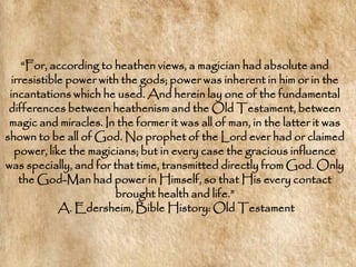 ―For, according to heathen views, a magician had absolute and
 irresistible power with the gods; power was inherent in him or in the
 incantations which he used. And herein lay one of the fundamental
 differences between heathenism and the Old Testament, between
 magic and miracles. In the former it was all of man, in the latter it was
shown to be all of God. No prophet of the Lord ever had or claimed
  power, like the magicians; but in every case the gracious influence
was specially, and for that time, transmitted directly from God. Only
   the God-Man had power in Himself, so that His every contact
                       brought health and life.‖
            A. Edersheim, Bible History: Old Testament
 