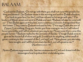 Balaam
  ―God said to Balaam, ―Do not go with them; you shall not curse the people, for
  they are blessed.‖ So Balaam arose in the morning and said to Balak‘s leaders,
    ―Go back to your land, for the Lord has refused to let me go with you.‖ The
leaders of Moab arose and went to Balak and said, ―Balaam refused to come with
  us.‖ Then Balak again sent leaders, more numerous and more distinguished than
  the former. They came to Balaam and said to him, ―Thus says Balak the son of
   Zippor, ‗Let nothing, I beg you, hinder you from coming to me; for I will indeed
 honor you richly, and I will do whatever you say to me. Please come then, curse this
people for me.‘ ‖ Balaam replied to the servants of Balak, ―Though Balak were to
   give me his house full of silver and gold, I could not do anything, either small or
 great, contrary to the command of the Lord my God. ―Now please, you also stay
        here tonight, and I will find out what else the Lord will speak to me.‖"
                                   (Numbers 22:2-19)

 Notice Balaam suppresses the last two statements of God and doesn‘t tell the
              messengers how hopeless their undertaking was…
 