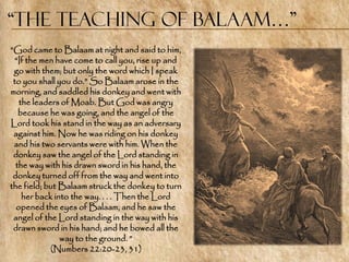 “the Teaching of Balaam…”
―God came to Balaam at night and said to him,
  ―If the men have come to call you, rise up and
 go with them; but only the word which I speak
 to you shall you do.‖ So Balaam arose in the
morning, and saddled his donkey and went with
   the leaders of Moab. But God was angry
   because he was going, and the angel of the
Lord took his stand in the way as an adversary
 against him. Now he was riding on his donkey
 and his two servants were with him. When the
 donkey saw the angel of the Lord standing in
  the way with his drawn sword in his hand, the
 donkey turned off from the way and went into
the field; but Balaam struck the donkey to turn
    her back into the way. . . . Then the Lord
  opened the eyes of Balaam, and he saw the
 angel of the Lord standing in the way with his
 drawn sword in his hand; and he bowed all the
               way to the ground. ‖
            (Numbers 22:20-23, 31)
 