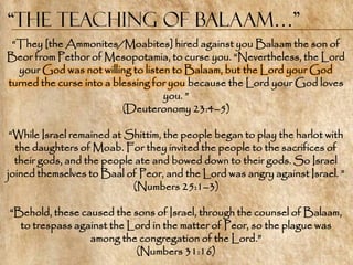 “the Teaching of Balaam…”
 ―They [the Ammonites/Moabites] hired against you Balaam the son of
Beor from Pethor of Mesopotamia, to curse you. ―Nevertheless, the Lord
  your God was not willing to listen to Balaam, but the Lord your God
turned the curse into a blessing for you because the Lord your God loves
                                   you. ‖
                          (Deuteronomy 23:4–5)

 ―While Israel remained at Shittim, the people began to play the harlot with
  the daughters of Moab. For they invited the people to the sacrifices of
  their gods, and the people ate and bowed down to their gods. So Israel
joined themselves to Baal of Peor, and the Lord was angry against Israel. ‖
                            (Numbers 25:1–3)

―Behold, these caused the sons of Israel, through the counsel of Balaam,
  to trespass against the Lord in the matter of Peor, so the plague was
                 among the congregation of the Lord.‖
                           (Numbers 31:16)
 