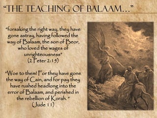 “the Teaching of Balaam…”

―forsaking the right way, they have
 gone astray, having followed the
 way of Balaam, the son of Beor,
     who loved the wages of
        unrighteousness‖
          (2 Peter 2:15)

―Woe to them! For they have gone
the way of Cain, and for pay they
  have rushed headlong into the
 error of Balaam, and perished in
     the rebellion of Korah. ‖
            (Jude 11)
 