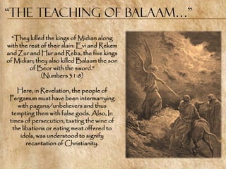 “the Teaching of Balaam…”
  "They killed the kings of Midian along
with the rest of their slain: Evi and Rekem
and Zur and Hur and Reba, the five kings
of Midian; they also killed Balaam the son
         of Beor with the sword."
              (Numbers 31:8)

    Here, in Revelation, the people of
 Pergamum must have been intermarrying
    with pagans/unbelievers and thus
  tempting them with false gods. Also, In
 times of persecution, tasting the wine of
  the libations or eating meat offered to
     idols, was understood to signify
        recantation of Christianity.
 