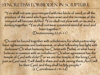 Syncretism Forbidden in Scripture
 ―You shall not sow your vineyard with two kinds of seed, or all the
 produce of the seed which you have sown and the increase of the
 vineyard will become defiled. ―You shall not plow with an ox and a
 donkey together. ―You shall not wear a material mixed of wool and
                          linen together.‖
                     (Deuteronomy 22:9–11)

 ―Do not be bound together with unbelievers; for what partnership
have righteousness and lawlessness, or what fellowship has light with
  darkness? Or what harmony has Christ with Belial, or what has a
 believer in common with an unbeliever? Or what agreement has the
 temple of God with idols? For we are the temple of the living God;
just as God said, ―I will dwell in them and walk among them; And I will
             be their God, and they shall be My people.‖
                       (2 Corinthians 6:14–16)
 