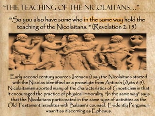 “the Teaching of the Nicolaitans…”
 ―‗So you also have some who in the same way hold the
    teaching of the Nicolaitans. ‖ (Revelation 2:15)




   Early second century sources (Irenaeus) say the Nicolaitans started
     with the Nicolas identified as a proselyte from Antioch (Acts 6:5).
 Nicolaitanism sported many of the characteristics of Gnosticism in that
 it encouraged the practice of physical immorality. ―In the same way‖ says
    that the Nicolaitans participated in the same type of activities as the
 Old Testament Israelites with Balaam‘s counsel. Evidently Pergamum
                      wasn‘t as discerning as Ephesus.
 