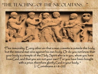 “the Teaching of the Nicolaitans…”




―Flee immorality. Every other sin that a man commits is outside the body,
but the immoral man sins against his own body. Or do you not know that
 your body is a temple of the Holy Spirit who is in you, whom you have
 from God, and that you are not your own? For you have been bought
           with a price: therefore glorify God in your body. ‖
                         (1 Corinthians 6:18–20)
 