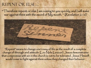 Repent or Else…
―‗Therefore repent; or else I am coming to you quickly, and I will make
  war against them with the sword of My mouth. ‖ (Revelation 2:16)




   ―Repent‖ means to change one‘s way of life as the result of a complete
 change of through and attitude (Lou Nida Lexicon). Jesus demonstrates
that compromise with sin in the church is not to be tolerated. Jesus Himself
    would come to fight against them unless they changed their behavior.
 