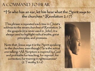 A command to Hear
―‗He who has an ear, let him hear what the Spirit says to
           the churches.‖ (Revelation 2:17)

 This phrase is repeated each time in Christ‘s
address to the seven churches of Revelation. In
  the gospels (it is never used in John), it is
 always used to highlight radical truths, great
           principles, and promises.

Note that Jesus says it is the Spirit speaking
to the churches, even though He is the actual
one talking: ―All Scripture is inspired by God
 and profitable for teaching, for reproof, for
   correction, for training in righteousness‖
               (2 Timothy 3:16)
 