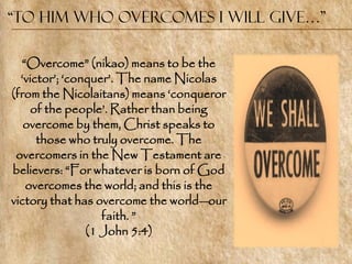 “To him who overcomes I will give…”

  ―Overcome‖ (nikao) means to be the
  ‗victor‘; ‗conquer‘. The name Nicolas
(from the Nicolaitans) means ‗conqueror
     of the people‘. Rather than being
   overcome by them, Christ speaks to
      those who truly overcome. The
 overcomers in the New Testament are
believers: ―For whatever is born of God
   overcomes the world; and this is the
victory that has overcome the world—our
                   faith. ‖
                (1 John 5:4)
 