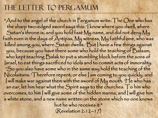 The Letter to Pergamum
 ―And to the angel of the church in Pergamum write: The One who has
   the sharp two-edged sword says this: ‗I know where you dwell, where
   Satan‘s throne is; and you hold fast My name, and did not deny My
faith even in the days of Antipas, My witness, My faithful one, who was
 killed among you, where Satan dwells. ‗But I have a few things against
  you, because you have there some who hold the teaching of Balaam,
  who kept teaching Balak to put a stumbling block before the sons of
 Israel, to eat things sacrificed to idols and to commit acts of immorality.
  ‗So you also have some who in the same way hold the teaching of the
 Nicolaitans. ‗Therefore repent; or else I am coming to you quickly, and
  I will make war against them with the sword of My mouth. ‗He who has
  an ear, let him hear what the Spirit says to the churches. To him who
overcomes, to him I will give some of the hidden manna, and I will give him
 a white stone, and a new name written on the stone which no one knows
                           but he who receives it.‖
                            (Revelation 2:12–17)
 