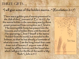 Three Gifts…
―I will give some of the hidden manna…‖ (Revelation 2:17)

 There was a golden pot of manna preserved in
 the Ark of the Covenant (cf. Ex. 16:23). As
the manna hidden in the sanctuary was by divine
 power preserved from corruption, so Christ in
  His incorruptible body has passed into the
  heavens, and is hidden there until the time of
  His appearing. Christ Himself is the manna
  ―hidden‖ from the world, but revealed to the
 believer, so that he has already a foretaste of
 what‘s to come: ―I am the living bread that came
   down out of heaven; if anyone eats of this
  bread, he will live forever; and the bread also
  which I will give for the life of the world is My
                 flesh.‖ (John 6:51)
 