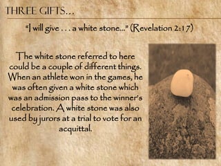 Three Gifts…
     ―I will give . . . a white stone…‖ (Revelation 2:17)


  The white stone referred to here
could be a couple of different things.
When an athlete won in the games, he
 was often given a white stone which
was an admission pass to the winner‘s
 celebration. A white stone was also
used by jurors at a trial to vote for an
              acquittal.
 
