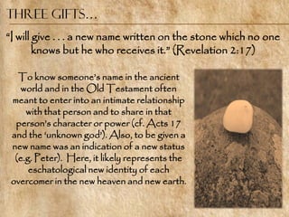 Three Gifts…
―I will give . . . a new name written on the stone which no one
        knows but he who receives it.‖ (Revelation 2:17)

   To know someone‘s name in the ancient
    world and in the Old Testament often
 meant to enter into an intimate relationship
     with that person and to share in that
  person‘s character or power (cf. Acts 17
 and the ‗unknown god‘). Also, to be given a
 new name was an indication of a new status
  (e.g. Peter). Here, it likely represents the
      eschatological new identity of each
 overcomer in the new heaven and new earth.
 