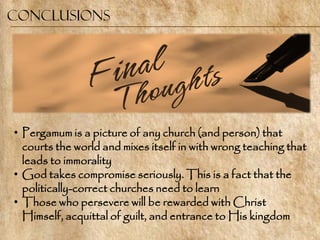 Conclusions




• Pergamum is a picture of any church (and person) that
  courts the world and mixes itself in with wrong teaching that
  leads to immorality
• God takes compromise seriously. This is a fact that the
  politically-correct churches need to learn
• Those who persevere will be rewarded with Christ
  Himself, acquittal of guilt, and entrance to His kingdom
 
