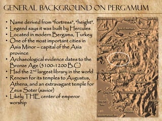 General Background on Pergamum
•   Name derived from ―fortress‖, ―height‖.
•   Legend says it was built by Hercules
•   Located in modern Bergama, Turkey
•   One of the most important cities in
    Asia Minor – capital of the Asia
    province
•   Archaeological evidence dates to the
    Bronze Age (3100-1200 B.C)
•   Had the 2nd largest library in the world
•   Renown for its temples to Augustus,
    Athena, and an extravagant temple for
    Zeus Soter (savior)
•   Likely THE center of emperor
    worship
 