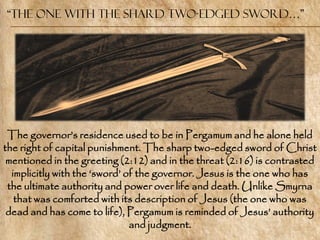 “The One with the Shard Two-Edged Sword…”




 The governor‘s residence used to be in Pergamum and he alone held
the right of capital punishment. The sharp two-edged sword of Christ
 mentioned in the greeting (2:12) and in the threat (2:16) is contrasted
  implicitly with the ‗sword‘ of the governor. Jesus is the one who has
 the ultimate authority and power over life and death. Unlike Smyrna
   that was comforted with its description of Jesus (the one who was
 dead and has come to life), Pergamum is reminded of Jesus‘ authority
                               and judgment.
 