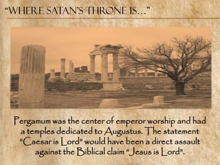 “Where Satan’s Throne is…”




 Pergamum was the center of emperor worship and had
  a temples dedicated to Augustus. The statement
  ―Caesar is Lord‖ would have been a direct assault
      against the Biblical claim ―Jesus is Lord‖.
 