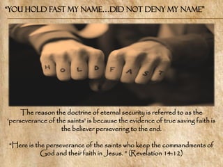 “You Hold Fast my name…Did not Deny my Name”




     The reason the doctrine of eternal security is referred to as the
‗perseverance of the saints‘ is because the evidence of true saving faith is
                   the believer persevering to the end.

―Here is the perseverance of the saints who keep the commandments of
           God and their faith in Jesus. ‖ (Revelation 14:12)
 