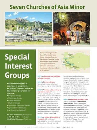 With more than 32 years of
experience in group travel,
we skillfully customize itineraries
based on your group’s size and
interests:
• Religious Groups
• Pilgrimage Groups
• Family Reunions
• Student Groups
• Continuing Education Groups
• Special Interest Groups
(e.g., history, archeology)
For more information, please call us
at 855-335-69 00 or e-mail us at
info@TurkeyVision.com / Thank you.
Special
Interest
Groups
House of the Virgin Mary, Ephesus
DAY 1 FRI Board your overnight flight
to Turkey from USA.
DAY 2 SAT Arrival in Antalya
Upon arrival, transfer to the hotel.
Dinner and overnight at hotel. • MEALS D
DAY 3 SUN Antalya > Side > Perge >
Aspendos > Antalya (94 mi)
Drive to Aspendos, a treasure with the
world’s best-preserved Roman Theater
(2nd c.). After lunch, explore Perge, a
spectacular Greco-Roman city visited
by St. Paul on his first missionary
journey. Tour the classical ruins of
Side. Return to Antalya to stroll the
narrow streets of the picturesque old
town (Kaleici) with its wooden houses
overlooking the marina. Dinner and
overnight at hotel. • MEALS BLD
DAY 4 MON Antalya > Aphrodisias >
Pamukkale (220 mi) Drive to
Aphrodisias, the ancient site dedicated
to the goddess of beauty, love, and
Sardis © Izzet Keribar
Explore the origins of the
Seven Churches of Asia
Minor: Ephesus, Smyrna,
Pergamum, Thyatira, Sardis,
Philadelphia, and Laodicea.
Clearly visualize these
Christian communities
mentioned in St. John’s Book
of Revelation.
Seven Churches of Asia Minor
40 F O R M O R E U P - T O - D A T E I N F O R M A T I O N P L E A S E V I S I T W W W . T U R K E Y V I S I O N . C O M
fertility. Appreciate Anatolia’s best-
preserved stadium. At this site which drew
artisans to its school of sculpture, enjoy the
Temple of Aphrodite, the Tetrapylon, and
the Theatre. After lunch, admire the unreal
landscape at the "Cotton Castle” of
Pamukkale with its white terraces of
limestone deposited by thermal waters
through the ages. Visit the ancient city of
Hierapolis, where Philip was martyred.
Dinner and overnight at hotel. • MEALS BLD
DAY 5 TUE Pamukkale > Sardis > Izmir
(139 mi) Visualize four of Revelation’s
Seven Churches today. In the morning,
explore Laodicea, which formed a triad with
the neighboring cities of Hierapolis and
Colossae. Continue to Philadelphia to tour
the remains of the church named after St.
John. Enjoy lunch in Sardis and explore the
remains of the capital of ancient Lydia.
Proceed to Izmir, ancient Smyrna, to visit
the Church of Polycarp. Dinner and
overnight at hotel. • MEALS BLD
 