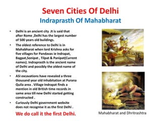 Seven Cities Of Delhi
                    Indraprasth Of Mahabharat
•   Delhi is an ancient city .It is said that
    after Rome ,Delhi has the largest number
    of 500 years old buildings.
•   The oldest reference to Delhi is in
    Mahabharat when lord Krishna asks for
    five villages for Pandavas ie Indrapat,
    Bagpat,Sonipat , Tilpat & Panipat(Current
    names). Indraprasth is the ancient name
    of Delhi and possibly the oldest name of
    the city.
•   ASI excavations have revealed a three
    thousand year old inhabitation at Purana
    Quila area . Village Indrapat finds a
    mention in old British time records in
    same area till new Delhi started getting
    constructed .
•   Curiously Delhi government website
    does not recognise it as the first Delhi .

    We do call it the first Delhi.               Mahabharat and Dhritrashtra
 