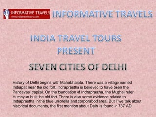 History of Delhi begins with Mahabharata. There was a village named
Indrapat near the old fort. Indraprastha is believed to have been the
Pandavas' capital. On the foundation of Indraprastha, the Mughal ruler
Humayun built the old fort. There is also some evidence related to
Indraprastha in the blue umbrella and corporabod area. But if we talk about
historical documents, the first mention about Delhi is found in 737 AD.
 