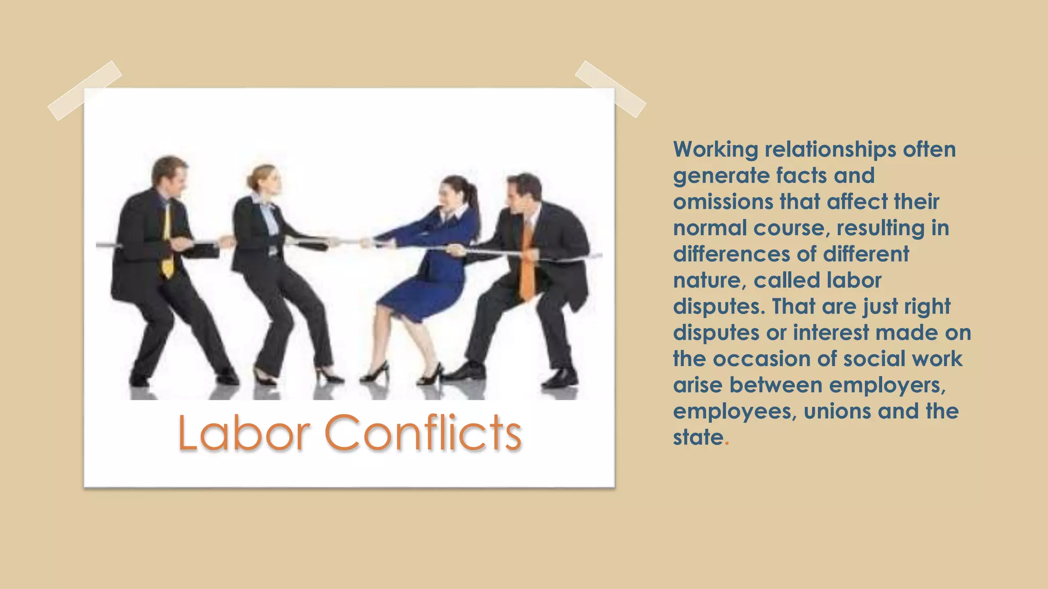 Working relationships often
generate facts and
omissions that affect their
normal course, resulting in
differences of different
nature, called labor
disputes. That are just right
disputes or interest made on
the occasion of social work
arise between employers,
employees, unions and the
state.Labor Conflicts
 