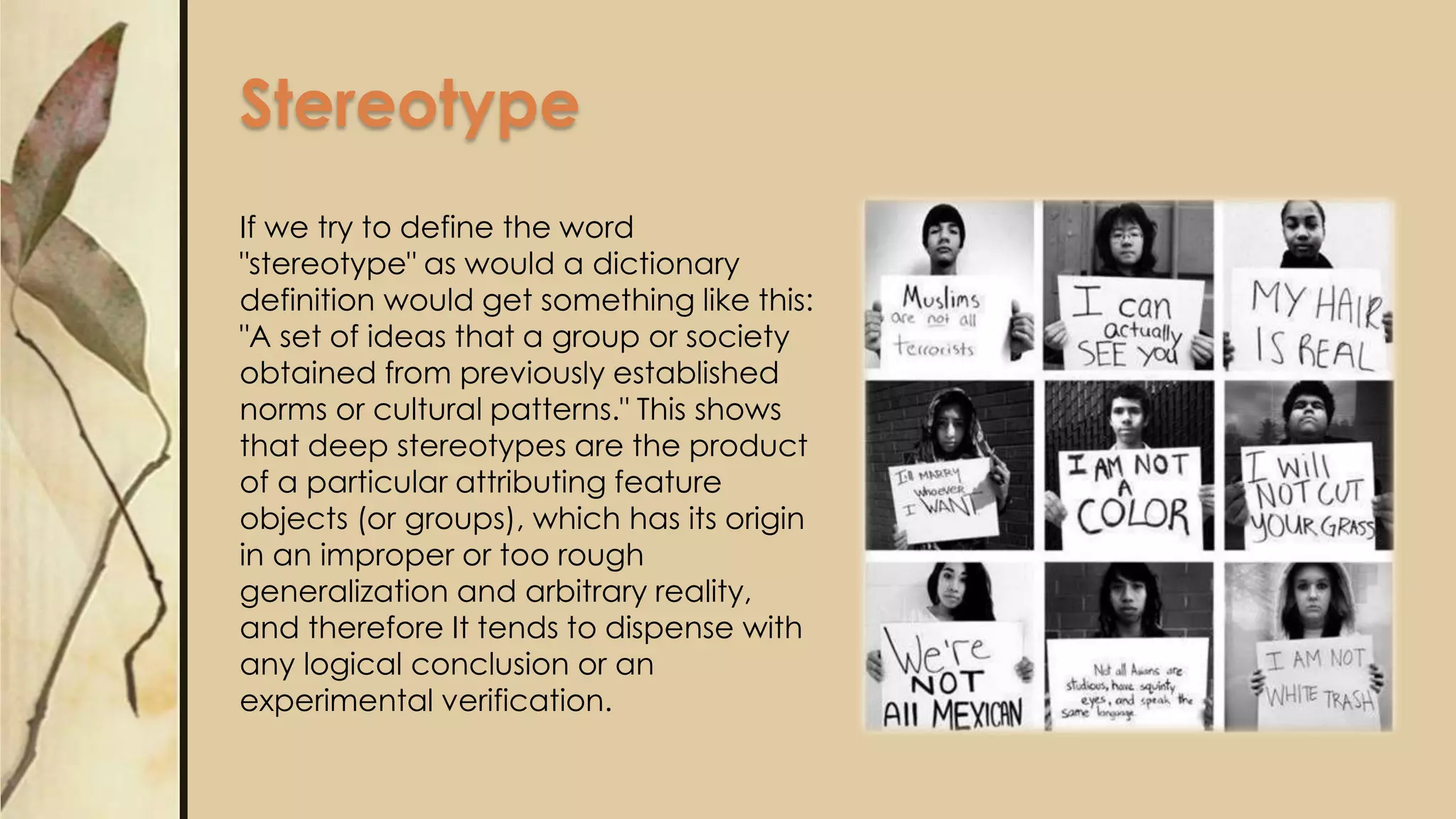 Stereotype
If we try to define the word
"stereotype" as would a dictionary
definition would get something like this:
"A set of ideas that a group or society
obtained from previously established
norms or cultural patterns." This shows
that deep stereotypes are the product
of a particular attributing feature
objects (or groups), which has its origin
in an improper or too rough
generalization and arbitrary reality,
and therefore It tends to dispense with
any logical conclusion or an
experimental verification.
 