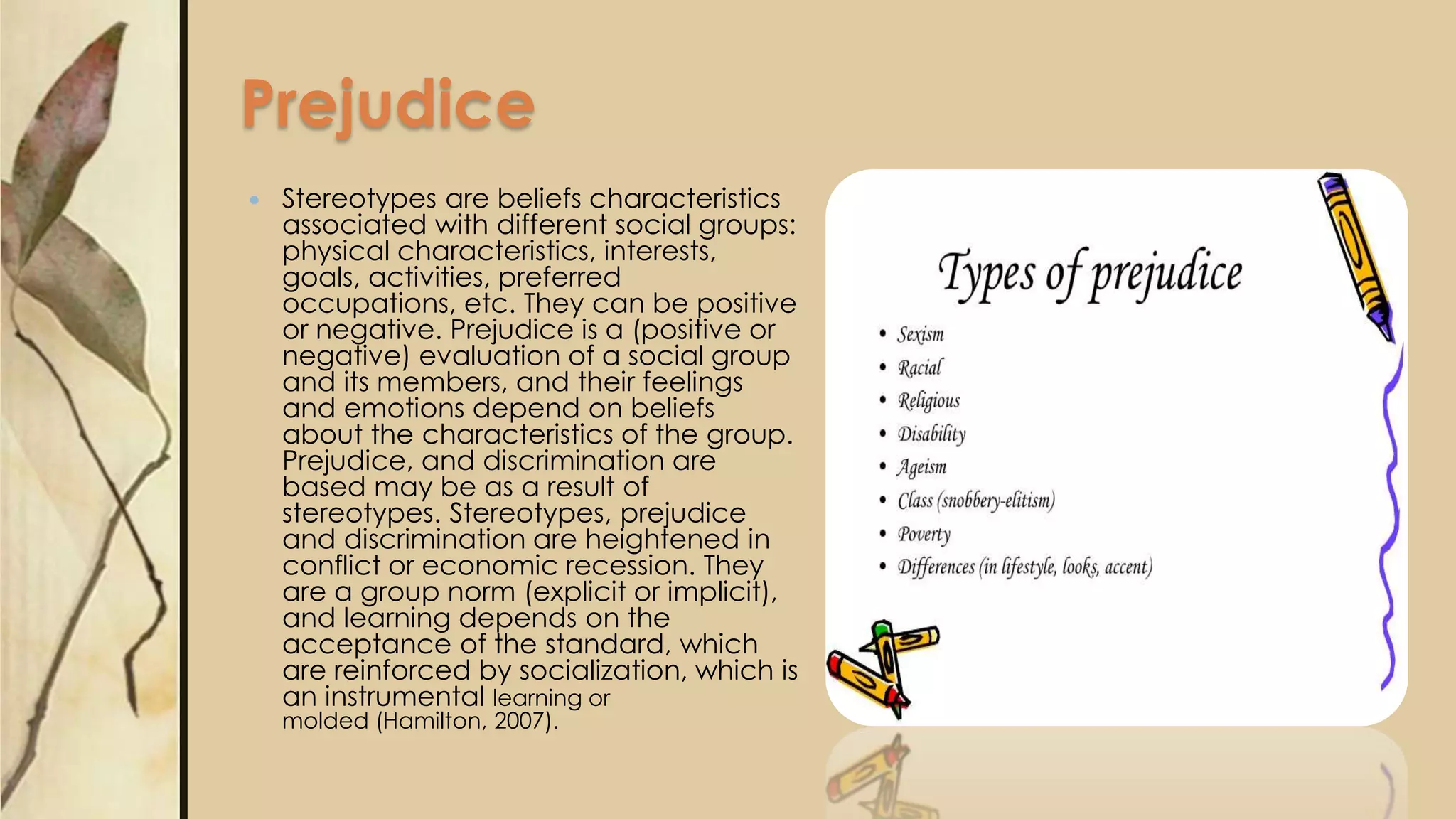 Prejudice
 Stereotypes are beliefs characteristics
associated with different social groups:
physical characteristics, interests,
goals, activities, preferred
occupations, etc. They can be positive
or negative. Prejudice is a (positive or
negative) evaluation of a social group
and its members, and their feelings
and emotions depend on beliefs
about the characteristics of the group.
Prejudice, and discrimination are
based may be as a result of
stereotypes. Stereotypes, prejudice
and discrimination are heightened in
conflict or economic recession. They
are a group norm (explicit or implicit),
and learning depends on the
acceptance of the standard, which
are reinforced by socialization, which is
an instrumental learning or
molded (Hamilton, 2007).
 