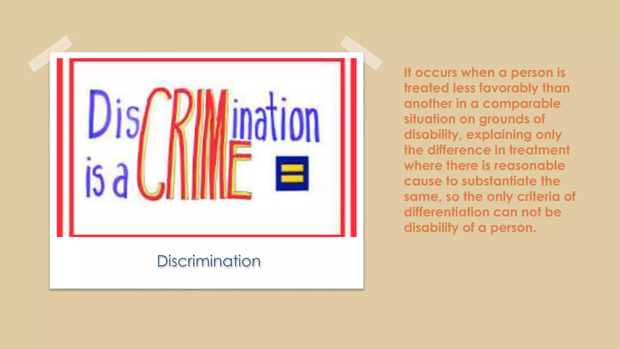 It occurs when a person is
treated less favorably than
another in a comparable
situation on grounds of
disability, explaining only
the difference in treatment
where there is reasonable
cause to substantiate the
same, so the only criteria of
differentiation can not be
disability of a person.
Discrimination
 