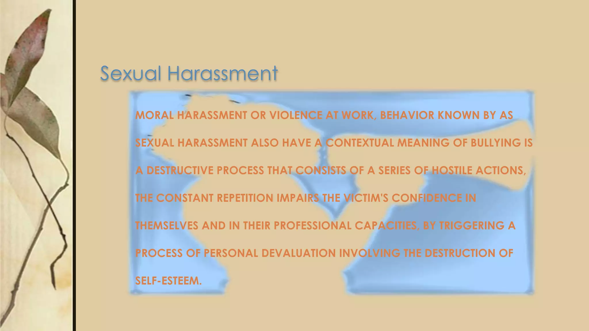 MORAL HARASSMENT OR VIOLENCE AT WORK, BEHAVIOR KNOWN BY AS
SEXUAL HARASSMENT ALSO HAVE A CONTEXTUAL MEANING OF BULLYING IS
A DESTRUCTIVE PROCESS THAT CONSISTS OF A SERIES OF HOSTILE ACTIONS,
THE CONSTANT REPETITION IMPAIRS THE VICTIM'S CONFIDENCE IN
THEMSELVES AND IN THEIR PROFESSIONAL CAPACITIES, BY TRIGGERING A
PROCESS OF PERSONAL DEVALUATION INVOLVING THE DESTRUCTION OF
SELF-ESTEEM.
Sexual Harassment
 