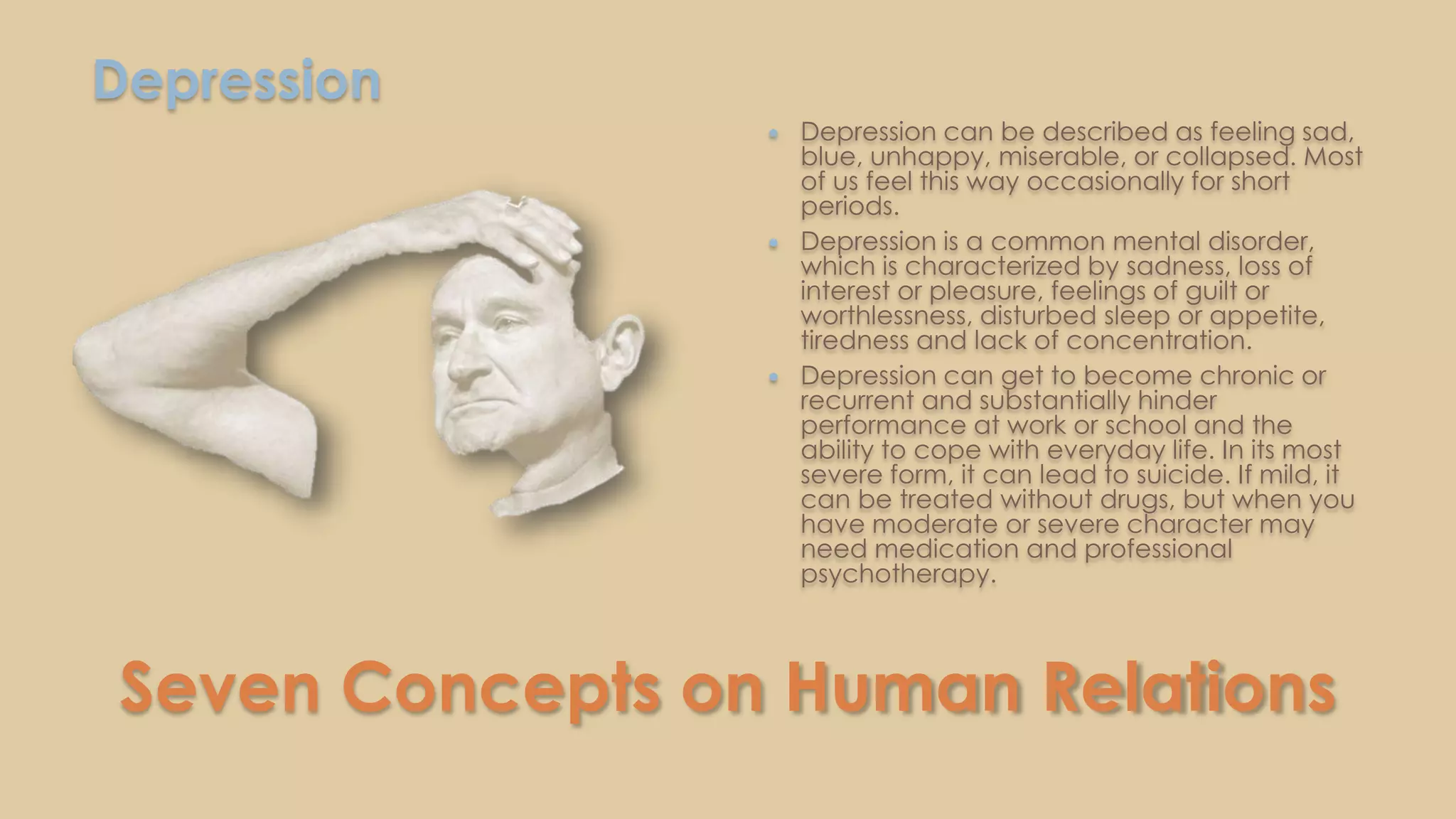 Seven Concepts on Human Relations
Depression
 Depression can be described as feeling sad,
blue, unhappy, miserable, or collapsed. Most
of us feel this way occasionally for short
periods.
 Depression is a common mental disorder,
which is characterized by sadness, loss of
interest or pleasure, feelings of guilt or
worthlessness, disturbed sleep or appetite,
tiredness and lack of concentration.
 Depression can get to become chronic or
recurrent and substantially hinder
performance at work or school and the
ability to cope with everyday life. In its most
severe form, it can lead to suicide. If mild, it
can be treated without drugs, but when you
have moderate or severe character may
need medication and professional
psychotherapy.
 