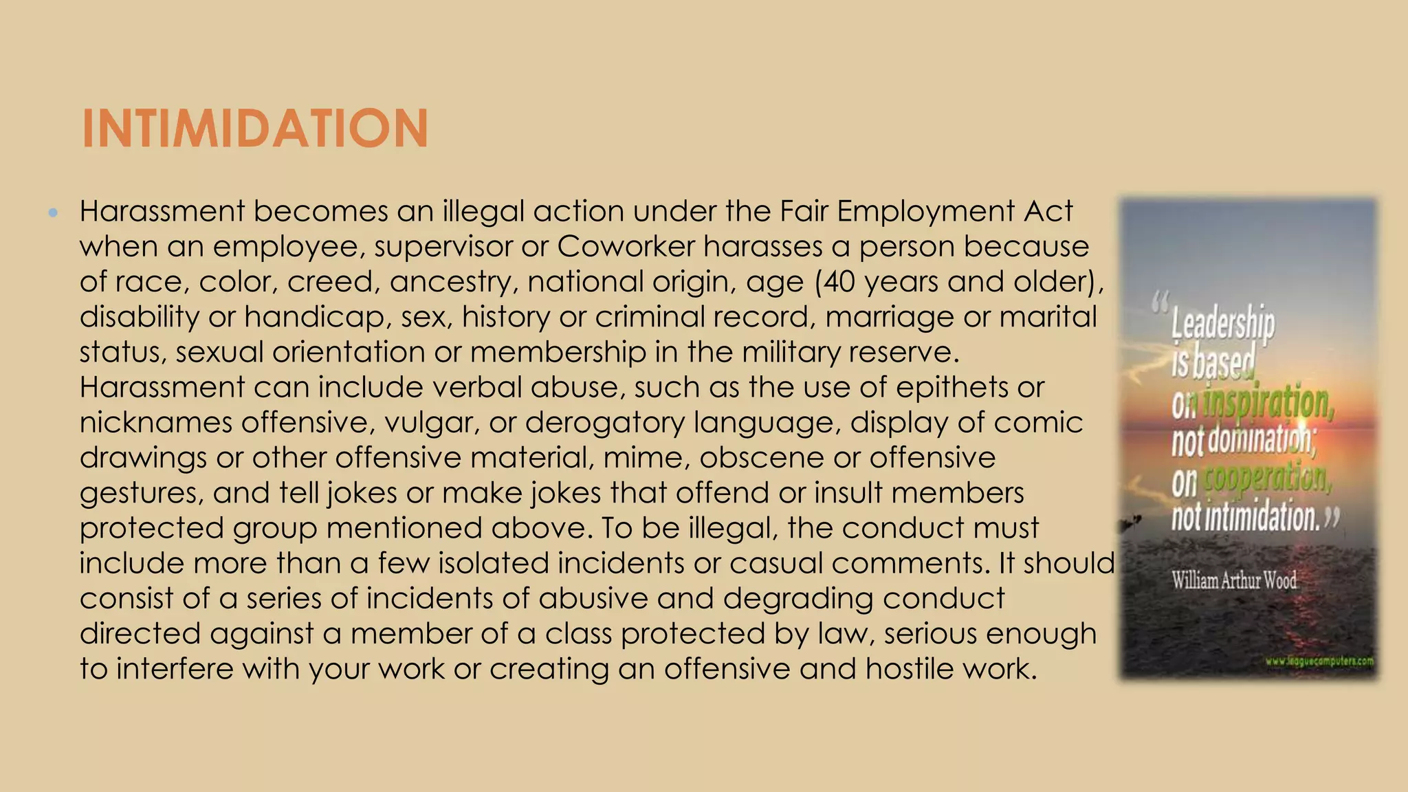 INTIMIDATION
 Harassment becomes an illegal action under the Fair Employment Act
when an employee, supervisor or Coworker harasses a person because
of race, color, creed, ancestry, national origin, age (40 years and older),
disability or handicap, sex, history or criminal record, marriage or marital
status, sexual orientation or membership in the military reserve.
Harassment can include verbal abuse, such as the use of epithets or
nicknames offensive, vulgar, or derogatory language, display of comic
drawings or other offensive material, mime, obscene or offensive
gestures, and tell jokes or make jokes that offend or insult members
protected group mentioned above. To be illegal, the conduct must
include more than a few isolated incidents or casual comments. It should
consist of a series of incidents of abusive and degrading conduct
directed against a member of a class protected by law, serious enough
to interfere with your work or creating an offensive and hostile work.
 