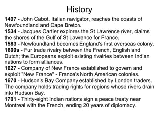 History
1497 - John Cabot, Italian navigator, reaches the coasts of
Newfoundland and Cape Breton.
1534 - Jacques Cartier explores the St Lawrence river, claims
the shores of the Gulf of St Lawrence for France.
1583 - Newfoundland becomes England's first overseas colony.
1600s - Fur trade rivalry between the French, English and
Dutch; the Europeans exploit existing rivalries between Indian
nations to form alliances.
1627 - Company of New France established to govern and
exploit "New France" - France's North American colonies.
1670 - Hudson's Bay Company established by London traders.
The company holds trading rights for regions whose rivers drain
into Hudson Bay.
1701 - Thirty-eight Indian nations sign a peace treaty near
Montreal with the French, ending 20 years of diplomacy.
 